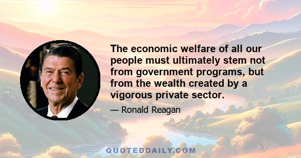 The economic welfare of all our people must ultimately stem not from government programs, but from the wealth created by a vigorous private sector.