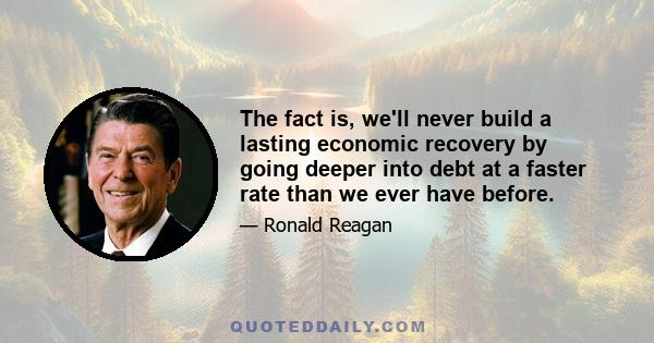 The fact is, we'll never build a lasting economic recovery by going deeper into debt at a faster rate than we ever have before.