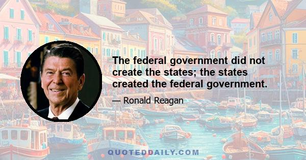 The federal government did not create the states; the states created the federal government.