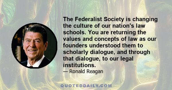 The Federalist Society is changing the culture of our nation's law schools. You are returning the values and concepts of law as our founders understood them to scholarly dialogue, and through that dialogue, to our legal 