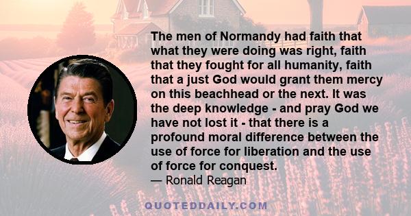 The men of Normandy had faith that what they were doing was right, faith that they fought for all humanity, faith that a just God would grant them mercy on this beachhead or the next. It was the deep knowledge - and