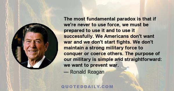 The most fundamental paradox is that if we're never to use force, we must be prepared to use it and to use it successfully. We Americans don't want war and we don't start fights. We don't maintain a strong military