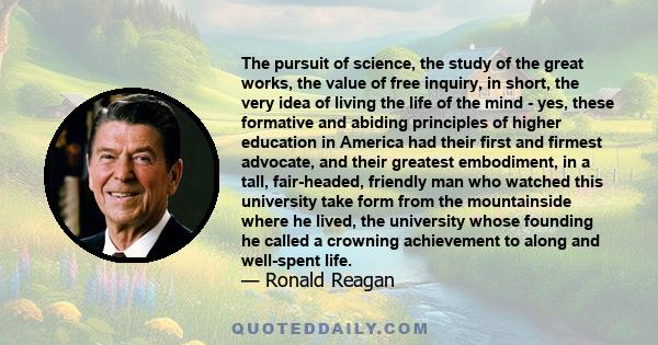 The pursuit of science, the study of the great works, the value of free inquiry, in short, the very idea of living the life of the mind - yes, these formative and abiding principles of higher education in America had