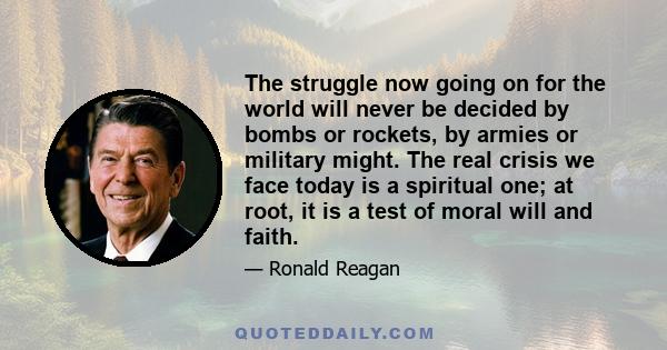 The struggle now going on for the world will never be decided by bombs or rockets, by armies or military might. The real crisis we face today is a spiritual one; at root, it is a test of moral will and faith.