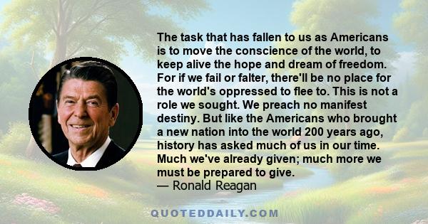 The task that has fallen to us as Americans is to move the conscience of the world, to keep alive the hope and dream of freedom. For if we fail or falter, there'll be no place for the world's oppressed to flee to. This