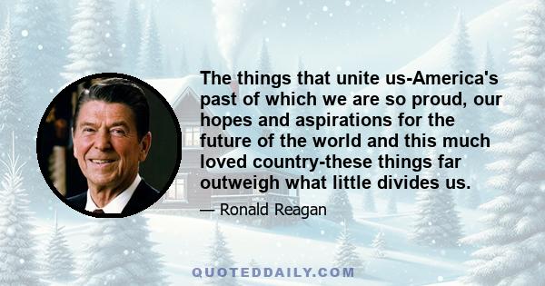 The things that unite us-America's past of which we are so proud, our hopes and aspirations for the future of the world and this much loved country-these things far outweigh what little divides us.