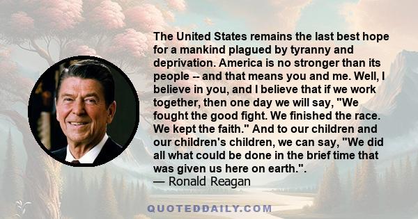 The United States remains the last best hope for a mankind plagued by tyranny and deprivation. America is no stronger than its people -- and that means you and me. Well, I believe in you, and I believe that if we work