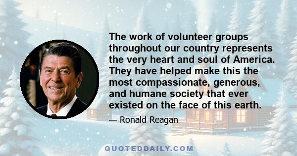 The work of volunteer groups throughout our country represents the very heart and soul of America. They have helped make this the most compassionate, generous, and humane society that ever existed on the face of this