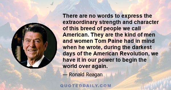 There are no words to express the extraordinary strength and character of this breed of people we call American. They are the kind of men and women Tom Paine had in mind when he wrote, during the darkest days of the