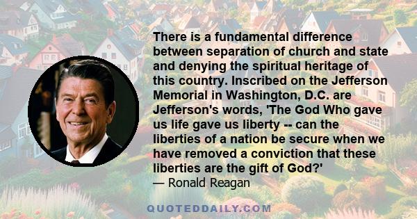 There is a fundamental difference between separation of church and state and denying the spiritual heritage of this country. Inscribed on the Jefferson Memorial in Washington, D.C. are Jefferson's words, 'The God Who