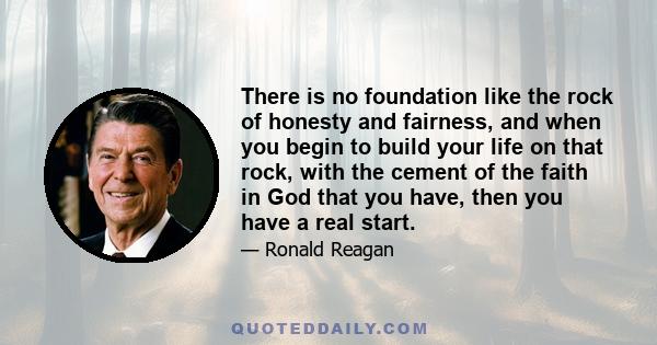 There is no foundation like the rock of honesty and fairness, and when you begin to build your life on that rock, with the cement of the faith in God that you have, then you have a real start.