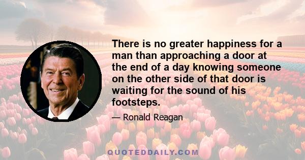 There is no greater happiness for a man than approaching a door at the end of a day knowing someone on the other side of that door is waiting for the sound of his footsteps.