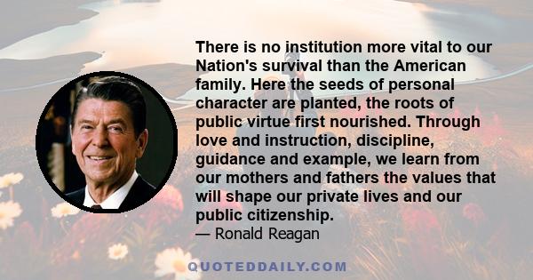 There is no institution more vital to our Nation's survival than the American family. Here the seeds of personal character are planted, the roots of public virtue first nourished. Through love and instruction,