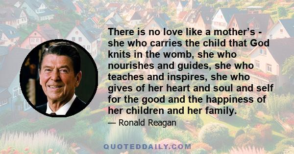 There is no love like a mother’s - she who carries the child that God knits in the womb, she who nourishes and guides, she who teaches and inspires, she who gives of her heart and soul and self for the good and the