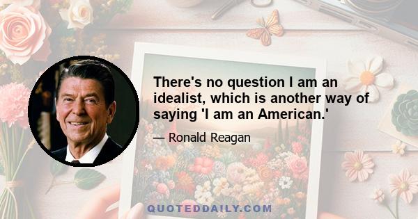 There's no question I am an idealist, which is another way of saying 'I am an American.'