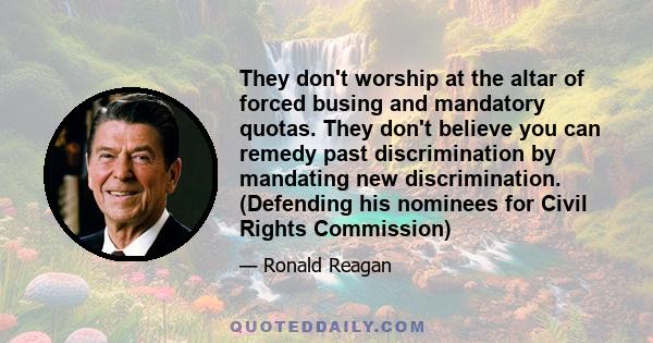 They don't worship at the altar of forced busing and mandatory quotas. They don't believe you can remedy past discrimination by mandating new discrimination. (Defending his nominees for Civil Rights Commission)