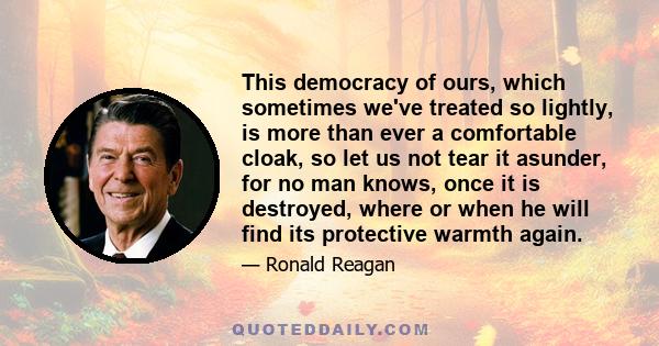 This democracy of ours, which sometimes we've treated so lightly, is more than ever a comfortable cloak, so let us not tear it asunder, for no man knows, once it is destroyed, where or when he will find its protective