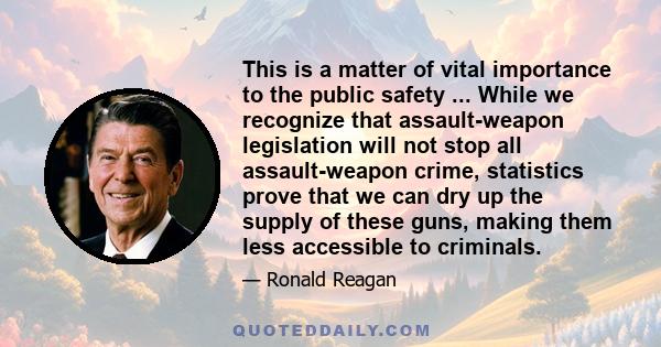 This is a matter of vital importance to the public safety ... While we recognize that assault-weapon legislation will not stop all assault-weapon crime, statistics prove that we can dry up the supply of these guns,