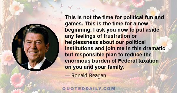 This is not the time for political fun and games. This is the time for a new beginning. I ask you now to put aside any feelings of frustration or helplessness about our political institutions and join me in this