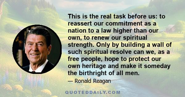 This is the real task before us: to reassert our commitment as a nation to a law higher than our own, to renew our spiritual strength. Only by building a wall of such spiritual resolve can we, as a free people, hope to