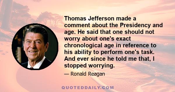 Thomas Jefferson made a comment about the Presidency and age. He said that one should not worry about one's exact chronological age in reference to his ability to perform one's task. And ever since he told me that, I