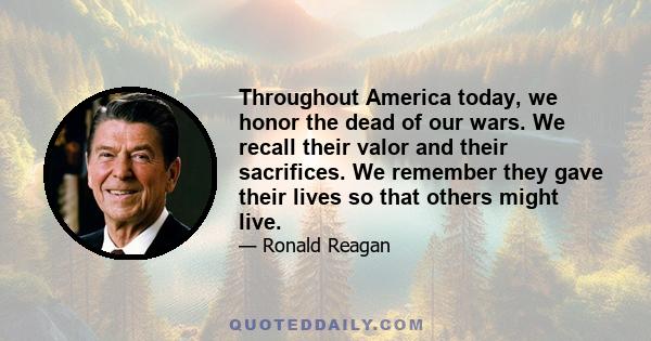 Throughout America today, we honor the dead of our wars. We recall their valor and their sacrifices. We remember they gave their lives so that others might live.