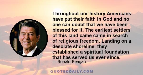 Throughout our history Americans have put their faith in God and no one can doubt that we have been blessed for it. The earliest settlers of this land came came in search of religious freedom. Landing on a desolate