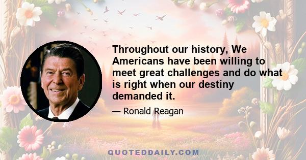 Throughout our history, We Americans have been willing to meet great challenges and do what is right when our destiny demanded it.