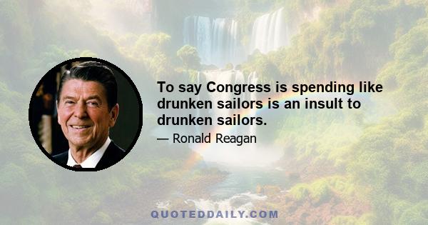 To say Congress is spending like drunken sailors is an insult to drunken sailors.