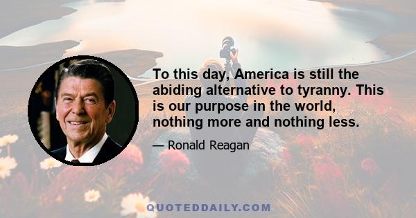 To this day, America is still the abiding alternative to tyranny. This is our purpose in the world, nothing more and nothing less.