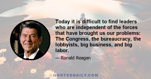 Today it is difficult to find leaders who are independent of the forces that have brought us our problems: The Congress, the bureaucracy, the lobbyists, big business, and big labor.