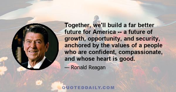 Together, we'll build a far better future for America -- a future of growth, opportunity, and security, anchored by the values of a people who are confident, compassionate, and whose heart is good.