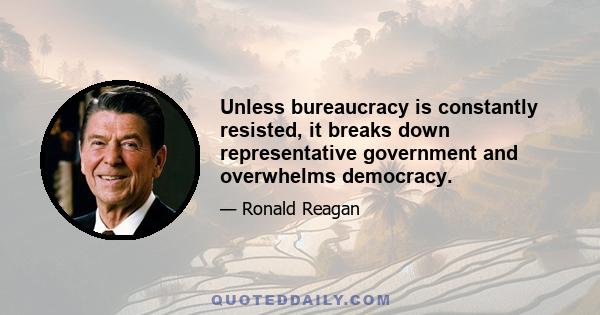 Unless bureaucracy is constantly resisted, it breaks down representative government and overwhelms democracy.