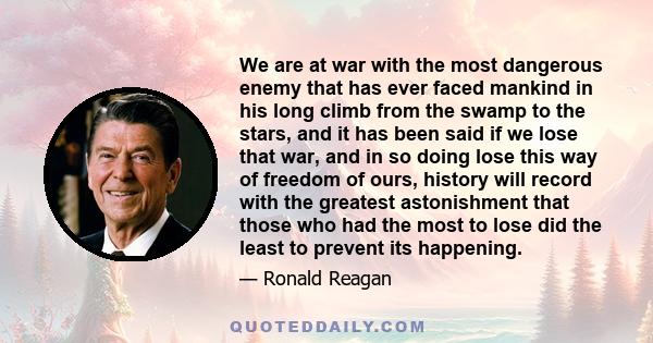 We are at war with the most dangerous enemy that has ever faced mankind in his long climb from the swamp to the stars, and it has been said if we lose that war, and in so doing lose this way of freedom of ours, history