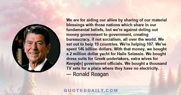 We are for aiding our allies by sharing of our material blessings with those nations which share in our fundamental beliefs, but we're against doling out money government to government, creating bureaucracy, if not