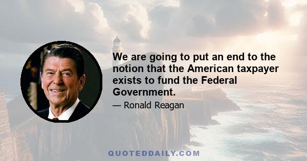 We are going to put an end to the notion that the American taxpayer exists to fund the Federal Government.