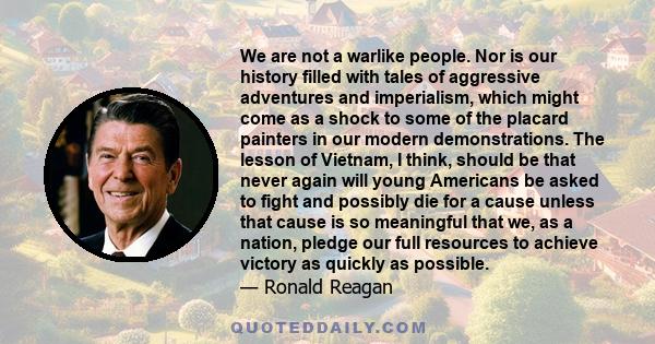 We are not a warlike people. Nor is our history filled with tales of aggressive adventures and imperialism, which might come as a shock to some of the placard painters in our modern demonstrations. The lesson of