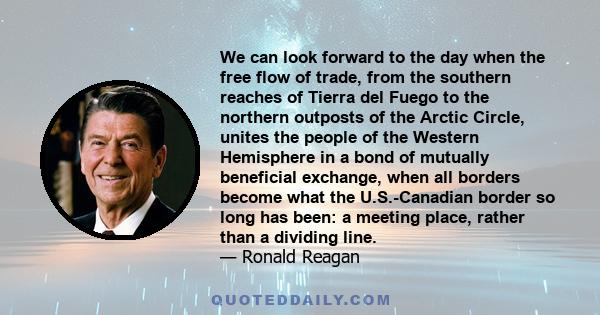 We can look forward to the day when the free flow of trade, from the southern reaches of Tierra del Fuego to the northern outposts of the Arctic Circle, unites the people of the Western Hemisphere in a bond of mutually