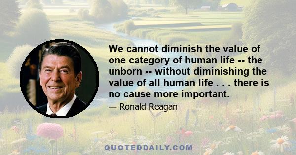 We cannot diminish the value of one category of human life -- the unborn -- without diminishing the value of all human life . . . there is no cause more important.