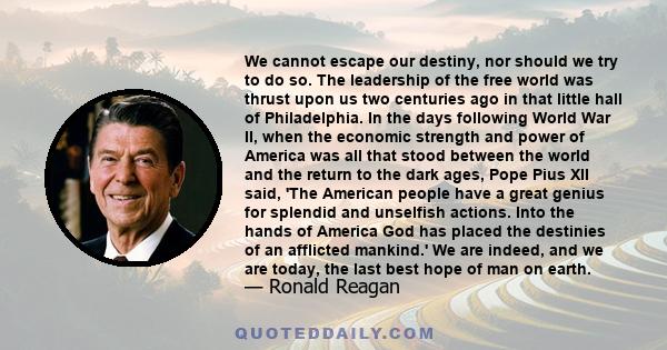 We cannot escape our destiny, nor should we try to do so. The leadership of the free world was thrust upon us two centuries ago in that little hall of Philadelphia. In the days following World War II, when the economic