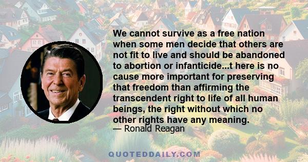 We cannot survive as a free nation when some men decide that others are not fit to live and should be abandoned to abortion or infanticide...t here is no cause more important for preserving that freedom than affirming