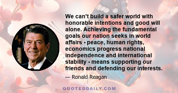 We can't build a safer world with honorable intentions and good will alone. Achieving the fundamental goals our nation seeks in world affairs - peace, human rights, economics progress national independence and