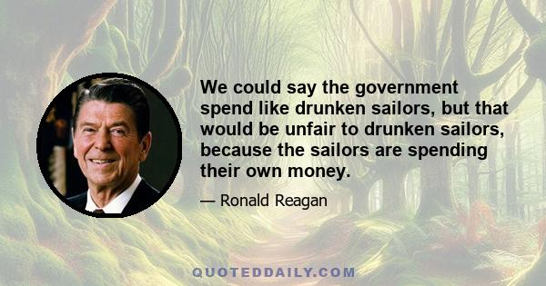 We could say the government spend like drunken sailors, but that would be unfair to drunken sailors, because the sailors are spending their own money.