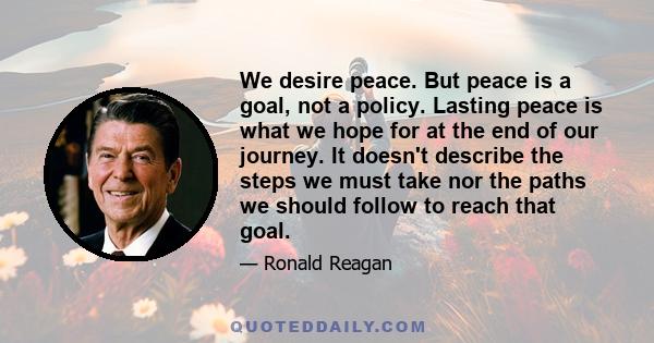 We desire peace. But peace is a goal, not a policy. Lasting peace is what we hope for at the end of our journey. It doesn't describe the steps we must take nor the paths we should follow to reach that goal.