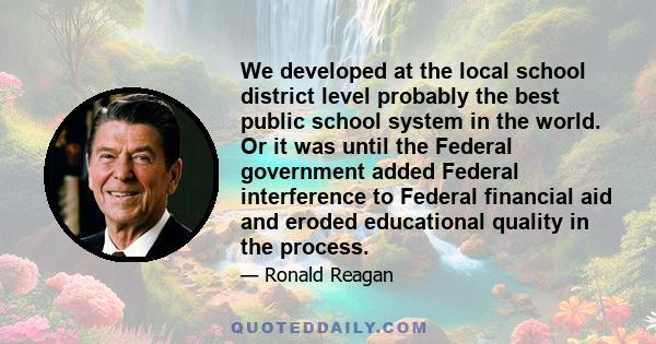 We developed at the local school district level probably the best public school system in the world. Or it was until the Federal government added Federal interference to Federal financial aid and eroded educational