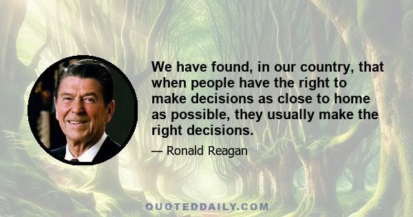 We have found, in our country, that when people have the right to make decisions as close to home as possible, they usually make the right decisions.