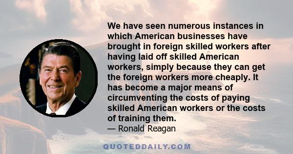 We have seen numerous instances in which American businesses have brought in foreign skilled workers after having laid off skilled American workers, simply because they can get the foreign workers more cheaply. It has