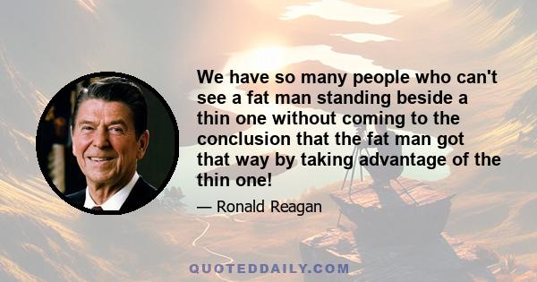 We have so many people who can't see a fat man standing beside a thin one without coming to the conclusion that the fat man got that way by taking advantage of the thin one!