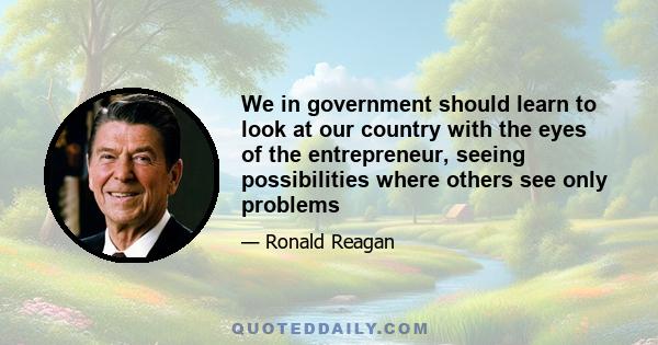 We in government should learn to look at our country with the eyes of the entrepreneur, seeing possibilities where others see only problems