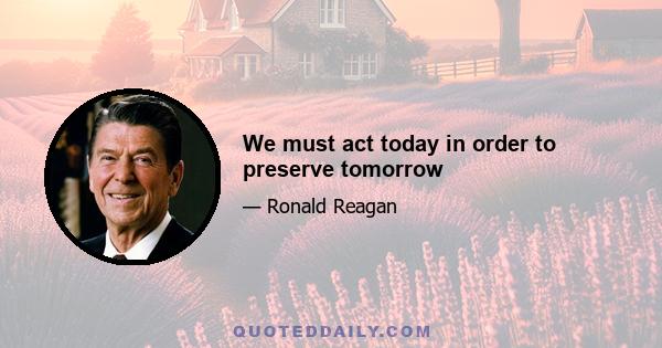 We must act today in order to preserve tomorrow